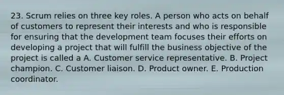 23. Scrum relies on three key roles. A person who acts on behalf of customers to represent their interests and who is responsible for ensuring that the development team focuses their efforts on developing a project that will fulfill the business objective of the project is called a A. Customer service representative. B. Project champion. C. Customer liaison. D. Product owner. E. Production coordinator.