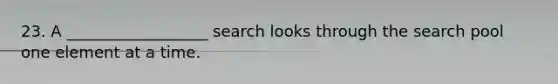 23. A __________________ search looks through the search pool one element at a time.