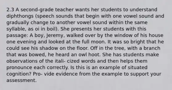 2.3 A second-grade teacher wants her students to understand diphthongs (speech sounds that begin with one vowel sound and gradually change to another vowel sound within the same syllable, as oi in boil). She presents her students with this passage: A boy, Jeremy, walked over by the window of his house one evening and looked at the full moon. It was so bright that he could see his shadow on the floor. Off in the tree, with a branch that was bowed, he heard an owl hoot. She has students make observations of the itali- cized words and then helps them pronounce each correctly. Is this is an example of situated cognition? Pro- vide evidence from the example to support your assessment.