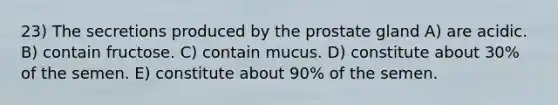 23) The secretions produced by the prostate gland A) are acidic. B) contain fructose. C) contain mucus. D) constitute about 30% of the semen. E) constitute about 90% of the semen.