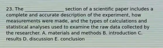 23. The _________________ section of a scientific paper includes a complete and accurate description of the experiment, how measurements were made, and the types of calculations and statistical analyses used to examine the raw data collected by the researcher. A. materials and methods B. introduction C. results D. discussion E. conclusion