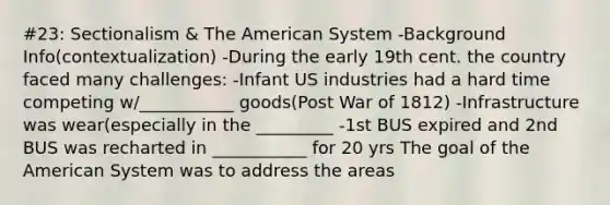 #23: Sectionalism & The American System -Background Info(contextualization) -During the early 19th cent. the country faced many challenges: -Infant US industries had a hard time competing w/___________ goods(Post War of 1812) -Infrastructure was wear(especially in the _________ -1st BUS expired and 2nd BUS was recharted in ___________ for 20 yrs The goal of the American System was to address the areas