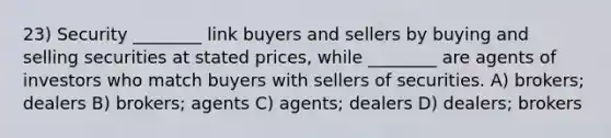 23) Security ________ link buyers and sellers by buying and selling securities at stated prices, while ________ are agents of investors who match buyers with sellers of securities. A) brokers; dealers B) brokers; agents C) agents; dealers D) dealers; brokers