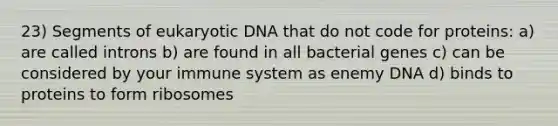 23) Segments of eukaryotic DNA that do not code for proteins: a) are called introns b) are found in all bacterial genes c) can be considered by your immune system as enemy DNA d) binds to proteins to form ribosomes