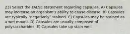 23) Select the FALSE statement regarding capsules. A) Capsules may increase an organism's ability to cause disease. B) Capsules are typically "negatively" stained. C) Capsules may be stained as a wet mount. D) Capsules are usually composed of polysaccharides. E) Capsules take up stain well.