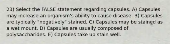 23) Select the FALSE statement regarding capsules. A) Capsules may increase an organism's ability to cause disease. B) Capsules are typically "negatively" stained. C) Capsules may be stained as a wet mount. D) Capsules are usually composed of polysaccharides. E) Capsules take up stain well.