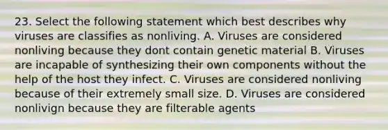 23. Select the following statement which best describes why viruses are classifies as nonliving. A. Viruses are considered nonliving because they dont contain genetic material B. Viruses are incapable of synthesizing their own components without the help of the host they infect. C. Viruses are considered nonliving because of their extremely small size. D. Viruses are considered nonlivign because they are filterable agents