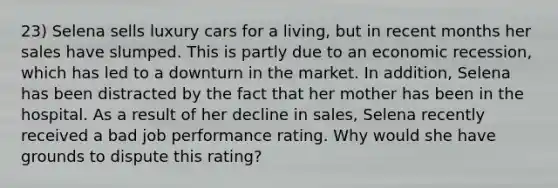 23) Selena sells luxury cars for a living, but in recent months her sales have slumped. This is partly due to an economic recession, which has led to a downturn in the market. In addition, Selena has been distracted by the fact that her mother has been in the hospital. As a result of her decline in sales, Selena recently received a bad job performance rating. Why would she have grounds to dispute this rating?