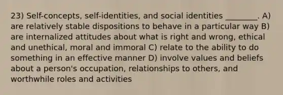 23) Self-concepts, self-identities, and social identities ________. A) are relatively stable dispositions to behave in a particular way B) are internalized attitudes about what is right and wrong, ethical and unethical, moral and immoral C) relate to the ability to do something in an effective manner D) involve values and beliefs about a person's occupation, relationships to others, and worthwhile roles and activities