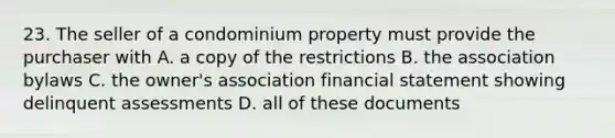 23. The seller of a condominium property must provide the purchaser with A. a copy of the restrictions B. the association bylaws C. the owner's association financial statement showing delinquent assessments D. all of these documents