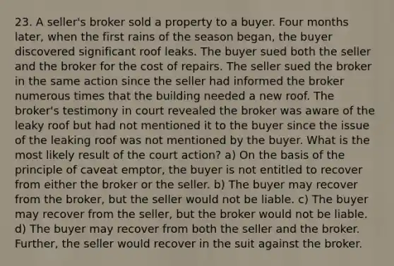 23. A seller's broker sold a property to a buyer. Four months later, when the first rains of the season began, the buyer discovered significant roof leaks. The buyer sued both the seller and the broker for the cost of repairs. The seller sued the broker in the same action since the seller had informed the broker numerous times that the building needed a new roof. The broker's testimony in court revealed the broker was aware of the leaky roof but had not mentioned it to the buyer since the issue of the leaking roof was not mentioned by the buyer. What is the most likely result of the court action? a) On the basis of the principle of caveat emptor, the buyer is not entitled to recover from either the broker or the seller. b) The buyer may recover from the broker, but the seller would not be liable. c) The buyer may recover from the seller, but the broker would not be liable. d) The buyer may recover from both the seller and the broker. Further, the seller would recover in the suit against the broker.