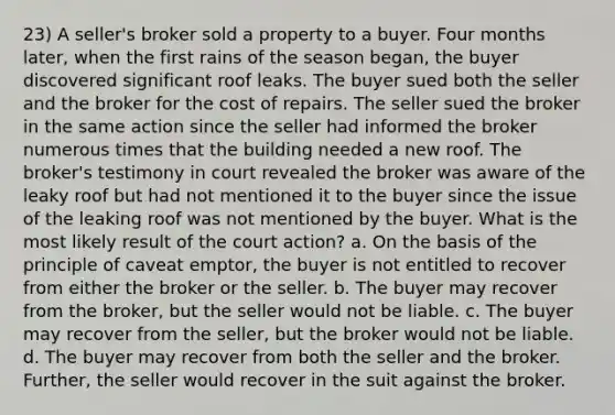 23) A seller's broker sold a property to a buyer. Four months later, when the first rains of the season began, the buyer discovered significant roof leaks. The buyer sued both the seller and the broker for the cost of repairs. The seller sued the broker in the same action since the seller had informed the broker numerous times that the building needed a new roof. The broker's testimony in court revealed the broker was aware of the leaky roof but had not mentioned it to the buyer since the issue of the leaking roof was not mentioned by the buyer. What is the most likely result of the court action? a. On the basis of the principle of caveat emptor, the buyer is not entitled to recover from either the broker or the seller. b. The buyer may recover from the broker, but the seller would not be liable. c. The buyer may recover from the seller, but the broker would not be liable. d. The buyer may recover from both the seller and the broker. Further, the seller would recover in the suit against the broker.