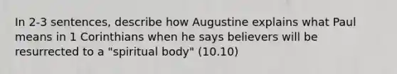 In 2-3 sentences, describe how Augustine explains what Paul means in 1 Corinthians when he says believers will be resurrected to a "spiritual body" (10.10)