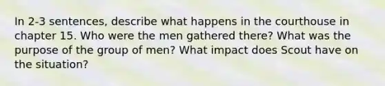 In 2-3 sentences, describe what happens in the courthouse in chapter 15. Who were the men gathered there? What was the purpose of the group of men? What impact does Scout have on the situation?