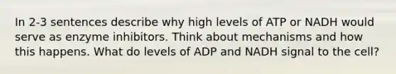 In 2-3 sentences describe why high levels of ATP or NADH would serve as enzyme inhibitors. Think about mechanisms and how this happens. What do levels of ADP and NADH signal to the cell?