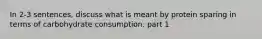 In 2-3 sentences, discuss what is meant by protein sparing in terms of carbohydrate consumption. part 1