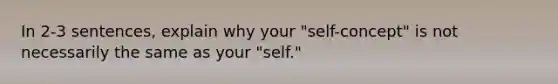 In 2-3 sentences, explain why your "self-concept" is not necessarily the same as your "self."