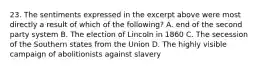 23. The sentiments expressed in the excerpt above were most directly a result of which of the following? A. end of the second party system B. The election of Lincoln in 1860 C. The secession of the Southern states from the Union D. The highly visible campaign of abolitionists against slavery