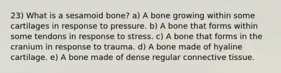 23) What is a sesamoid bone? a) A bone growing within some cartilages in response to pressure. b) A bone that forms within some tendons in response to stress. c) A bone that forms in the cranium in response to trauma. d) A bone made of hyaline cartilage. e) A bone made of dense regular connective tissue.