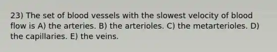 23) The set of blood vessels with the slowest velocity of blood flow is A) the arteries. B) the arterioles. C) the metarterioles. D) the capillaries. E) the veins.