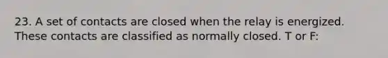 23. A set of contacts are closed when the relay is energized. These contacts are classified as normally closed. T or F: