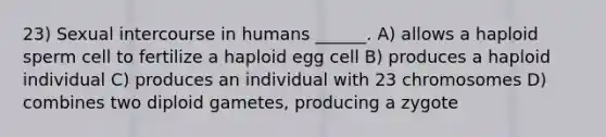 23) Sexual intercourse in humans ______. A) allows a haploid sperm cell to fertilize a haploid egg cell B) produces a haploid individual C) produces an individual with 23 chromosomes D) combines two diploid gametes, producing a zygote