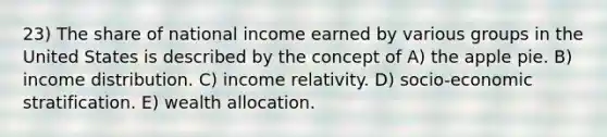 23) The share of national income earned by various groups in the United States is described by the concept of A) the apple pie. B) income distribution. C) income relativity. D) socio-economic stratification. E) wealth allocation.