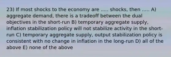 23) If most shocks to the economy are ..... shocks, then ..... A) aggregate demand, there is a tradeoff between the dual objectives in the short-run B) temporary aggregate supply, inflation stabilization policy will not stabilize activity in the short-run C) temporary aggregate supply, output stabilization policy is consistent with no change in inflation in the long-run D) all of the above E) none of the above