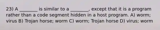 23) A ________ is similar to a ________, except that it is a program rather than a code segment hidden in a host program. A) worm; virus B) Trojan horse; worm C) worm; Trojan horse D) virus; worm