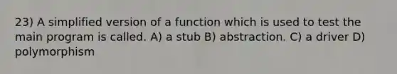 23) A simplified version of a function which is used to test the main program is called. A) a stub B) abstraction. C) a driver D) polymorphism