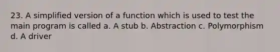 23. A simplified version of a function which is used to test the main program is called a. A stub b. Abstraction c. Polymorphism d. A driver