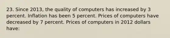 23. Since 2013, the quality of computers has increased by 3 percent. Inflation has been 5 percent. Prices of computers have decreased by 7 percent. Prices of computers in 2012 dollars have: