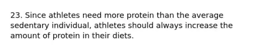 23. Since athletes need more protein than the average sedentary individual, athletes should always increase the amount of protein in their diets.