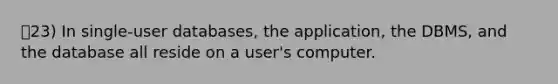 23) In single-user databases, the application, the DBMS, and the database all reside on a user's computer.