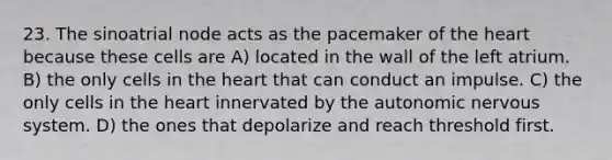 23. The sinoatrial node acts as the pacemaker of <a href='https://www.questionai.com/knowledge/kya8ocqc6o-the-heart' class='anchor-knowledge'>the heart</a> because these cells are A) located in the wall of the left atrium. B) the only cells in the heart that can conduct an impulse. C) the only cells in the heart innervated by <a href='https://www.questionai.com/knowledge/kMqcwgxBsH-the-autonomic-nervous-system' class='anchor-knowledge'>the autonomic nervous system</a>. D) the ones that depolarize and reach threshold first.