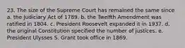 23. The size of the Supreme Court has remained the same since a. the Judiciary Act of 1789. b. the Twelfth Amendment was ratified in 1804. c. President Roosevelt expanded it in 1937. d. the original Constitution specified the number of justices. e. President Ulysses S. Grant took office in 1869.