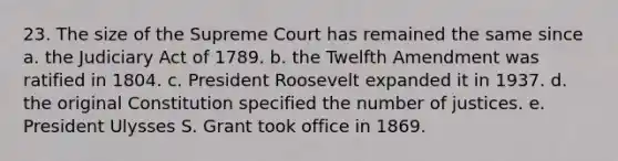 23. The size of the Supreme Court has remained the same since a. the Judiciary Act of 1789. b. the Twelfth Amendment was ratified in 1804. c. President Roosevelt expanded it in 1937. d. the original Constitution specified the number of justices. e. President Ulysses S. Grant took office in 1869.