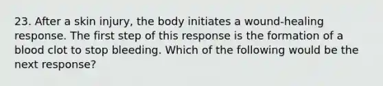 23. After a skin injury, the body initiates a wound-healing response. The first step of this response is the formation of a blood clot to stop bleeding. Which of the following would be the next response?