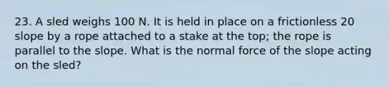 23. A sled weighs 100 N. It is held in place on a frictionless 20 slope by a rope attached to a stake at the top; the rope is parallel to the slope. What is the normal force of the slope acting on the sled?