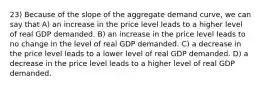 23) Because of the slope of the aggregate demand curve, we can say that A) an increase in the price level leads to a higher level of real GDP demanded. B) an increase in the price level leads to no change in the level of real GDP demanded. C) a decrease in the price level leads to a lower level of real GDP demanded. D) a decrease in the price level leads to a higher level of real GDP demanded.