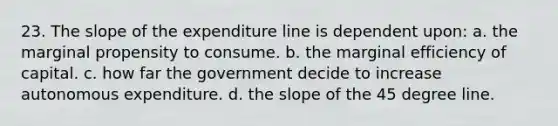 23. The slope of the expenditure line is dependent upon: a. the marginal propensity to consume. b. the marginal efficiency of capital. c. how far the government decide to increase autonomous expenditure. d. the slope of the 45 degree line.