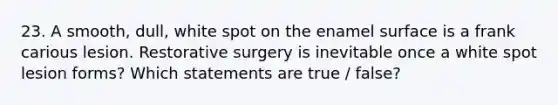 23. A smooth, dull, white spot on the enamel surface is a frank carious lesion. Restorative surgery is inevitable once a white spot lesion forms? Which statements are true / false?