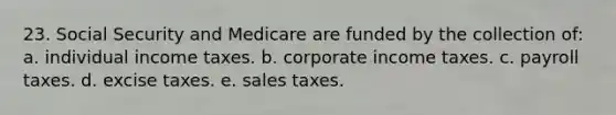 23. Social Security and Medicare are funded by the collection of: a. individual income taxes. b. corporate income taxes. c. payroll taxes. d. excise taxes. e. sales taxes.