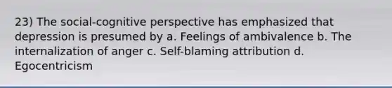 23) The social-cognitive perspective has emphasized that depression is presumed by a. Feelings of ambivalence b. The internalization of anger c. Self-blaming attribution d. Egocentricism