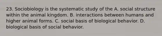 23. Sociobiology is the systematic study of the A. social structure within the animal kingdom. B. interactions between humans and higher animal forms. C. social basis of biological behavior. D. biological basis of social behavior.