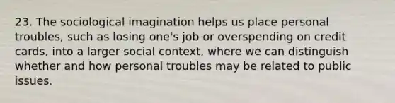 23. The sociological imagination helps us place personal troubles, such as losing one's job or overspending on credit cards, into a larger social context, where we can distinguish whether and how personal troubles may be related to public issues.