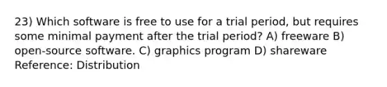 23) Which software is free to use for a trial period, but requires some minimal payment after the trial period? A) freeware B) open-source software. C) graphics program D) shareware Reference: Distribution