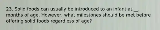 23. Solid foods can usually be introduced to an infant at __ months of age. However, what milestones should be met before offering solid foods regardless of age?