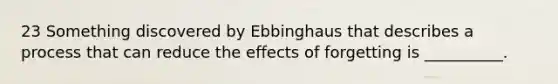 23 Something discovered by Ebbinghaus that describes a process that can reduce the effects of forgetting is __________.