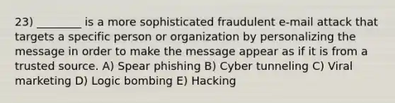 23) ________ is a more sophisticated fraudulent e-mail attack that targets a specific person or organization by personalizing the message in order to make the message appear as if it is from a trusted source. A) Spear phishing B) Cyber tunneling C) Viral marketing D) Logic bombing E) Hacking